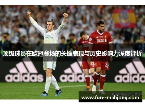 顶级球员在欧冠赛场的关键表现与历史影响力深度评析