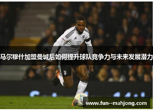 马尔穆什加盟曼城后如何提升球队竞争力与未来发展潜力