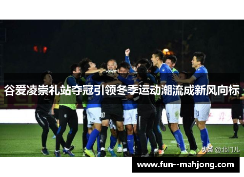 谷爱凌崇礼站夺冠引领冬季运动潮流成新风向标