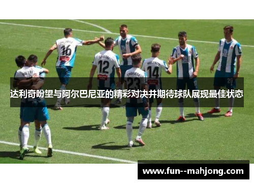 达利奇盼望与阿尔巴尼亚的精彩对决并期待球队展现最佳状态