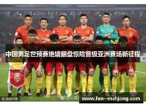 中国男足世预赛绝境翻盘惊险晋级亚洲赛场新征程 中国男足世预赛绝境翻盘惊险晋级亚洲赛场新征程