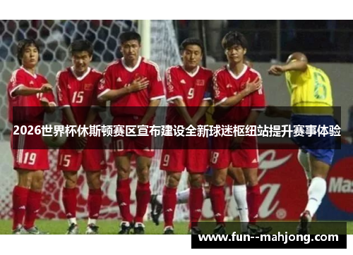 2026世界杯休斯顿赛区宣布建设全新球迷枢纽站提升赛事体验 2026世界杯休斯顿赛区宣布建设全新球迷枢纽站提升赛事体验